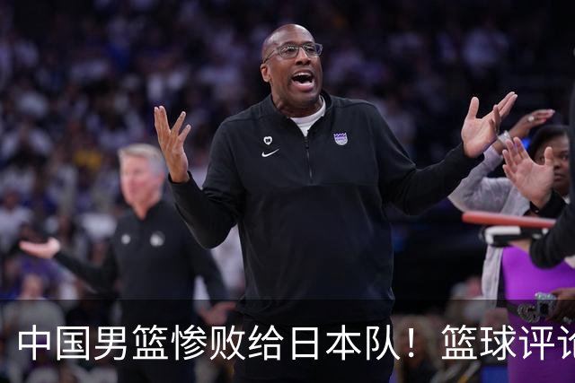中国男篮惨败给日本队！篮球评论员管维佳：郭士强层面执教被完爆